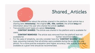 Shared_Articles
• Contains information about the articles shared in the platform. Each article has a
sharing date (timestamp), the original URL, title, content, the article lang and
information about the user who shared the article (author).
• Two possible event types at a given timestamp:
CONTENT SHARED: The article was shared in the platform and is available for
users.
CONTENT REMOVED: The article was removed from the platform and not
available for further recommendation.
• For the sake of simplicity, we only consider here the "CONTENT SHARED" event
type, assuming (naively) that all articles were available during the whole one year
period. For a more precise evaluation (and higher accuracy), only articles that were
available at a given time should be recommended.
 