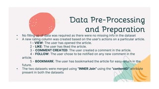 Data Pre-Processing
and Preparation
• No filling up of data was required as there were no missing info in the dataset
• A new rating column was created based on the user’s actions on a particular article.
1 - VIEW: The user has opened the article.
2 - LIKE: The user has liked the article.
3 - COMMENT CREATED: The user created a comment in the article.
4 - FOLLOW: The user chose to be notified on any new comment in the
article.
5 - BOOKMARK: The user has bookmarked the article for easy return in the
future.
• The two datasets were merged using “INNER Join” using the “contentID” attribute
present in both the datasets
 