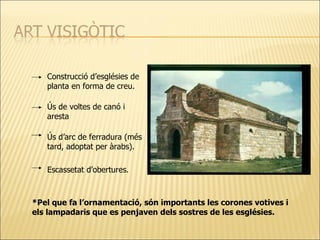 Construcció d’esglésies de planta en forma de creu. Ús de voltes de canó i aresta Ús d’arc de ferradura (més tard, adoptat per àrabs). Escassetat d’obertures. *Pel que fa l’ornamentació, són importants les corones votives i els lampadaris que es penjaven dels sostres de les esglésies. 