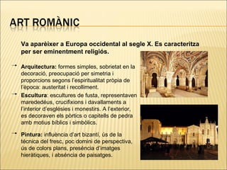 Va aparèixer a Europa occidental al segle X. Es caracteritza per ser eminentment religiós. Arquitectura:  formes simples, sobrietat en la decoració, preocupació per simetria i proporcions segons l’espiritualitat pròpia de l’època: austeritat i recolliment. Escultura : escultures de fusta, representaven marededéus, crucifixions i davallaments a l’interior d’esglésies i monestirs. A l’exterior, es decoraven els pòrtics o capitells de pedra amb motius bíblics i simbòlics. Pintura:  influència d’art bizantí, ús de la técnica del fresc, poc domini de perspectiva, ús de colors plans, preséncia d’imatges hieràtiques, i abséncia de paisatges. 