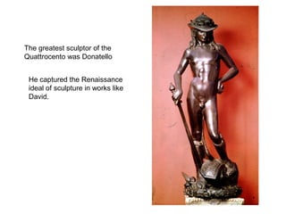The greatest sculptor of the
Quattrocento was Donatello


 He captured the Renaissance
 ideal of sculpture in works like
 David.
 