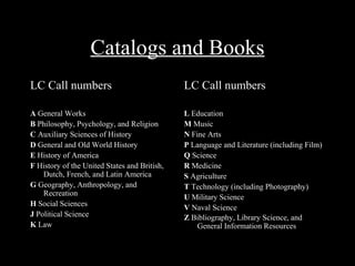 Catalogs and Books
LC Call numbers                               LC Call numbers

A General Works                               L Education
B Philosophy, Psychology, and Religion        M Music
C Auxiliary Sciences of History               N Fine Arts
D General and Old World History               P Language and Literature (including Film)
E History of America                          Q Science
F History of the United States and British,   R Medicine
    Dutch, French, and Latin America          S Agriculture
G Geography, Anthropology, and                T Technology (including Photography)
    Recreation                                U Military Science
H Social Sciences                             V Naval Science
J Political Science                           Z Bibliography, Library Science, and
K Law                                             General Information Resources
 