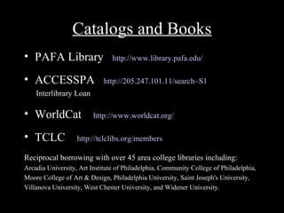 Catalogs and Books
• PAFA Library                  http://www.library.pafa.edu/

• ACCESSPA                   http://205.247.101.11/search~S1
    Interlibrary Loan

• WorldCat               http://www.worldcat.org/

• TCLC             http://tclclibs.org/members

Reciprocal borrowing with over 45 area college libraries including:
Arcadia University, Art Institute of Philadelphia, Community College of Philadelphia,
Moore College of Art & Design, Philadelphia University, Saint Joseph's University,
Villanova University, West Chester University, and Widener University.
 