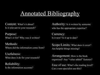 Annotated Bibliography
Content: What’s it about?              Authority: Is it written by someone
Is it relevant to your research?       who has the appropriate expertise?

Purpose:                               Currency:
What’s it for? Why was it written?     Is it new? Is it up to date?

Methods:                               Scope/Limits: What does it cover?
Where did the information come from?   Are helpful things missing?

Usefulness:
                                       Arrangement: How is the book
What does it do for your research?
                                       organized? Any “value added” features?
Reliability:                           Ease of use: What’s the reading level?
Is the information accurate?           Can a non-specialist use this?
 