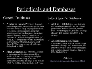 Periodicals and Databases
General Databases                                      Subject Specific Databases
•   Academic Search Premier: Scholarly                 •    Art Full-Text: Full-text plus abstracts
    collection provides journal coverage for most           and indexing of peer-selected, art related
    academic areas of study (biological sciences,           publications Indexes over 500 journals
    economics, communications, computer                     from 1983 to the present. Full-text coverage
    sciences, engineering, language, linguistics,           of nearly 200 journals from 1997 to the
    arts and literature, women’s studies, etc.).            present.
    Full text of 2,027 scholarly publications (of
    those, 1,581 are peer-reviewed). Indexing and
    abstracts for 3,534 scholarly journals (of         •    ArtBibliographies Modern:
    those, 2,778 are peer reviewed) with many               Abstracts of journal articles, books, essays,
    dating back to 1985.                                    exhibition catalogs, PhD dissertations, and
                                                            exhibition reviews on all forms of modern
                                                            and contemporary art. Coverage begins in
•   JStor Collection III: 150 titles. Journals              1974. No Full-Text
    in languages and literature, music, film
    studies, folklore, performing arts, religion,
    and the history and study of art and                                   Articles
    architecture. Full-text coverage as far back as        http://www.library.pafa.edu/articles-1.html
    1913. No full-text of the the last 3 to 5 years.
 