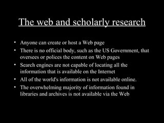The web and scholarly research
• Anyone can create or host a Web page
• There is no official body, such as the US Government, that
  oversees or polices the content on Web pages
• Search engines are not capable of locating all the
  information that is available on the Internet
• All of the world's information is not available online.
• The overwhelming majority of information found in
  libraries and archives is not available via the Web
 