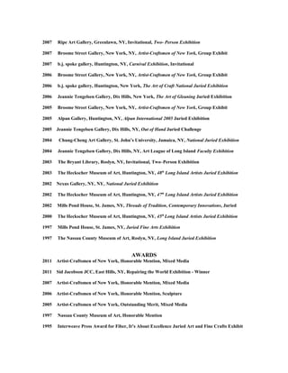 2007 Ripe Art Gallery, Greenlawn, NY, Invitational, Two- Person Exhibition
2007 Broome Street Gallery, New York, NY, Artist-Craftsmen of New York, Group Exhibit
2007 b.j. spoke gallery, Huntington, NY, Carnival Exhibition, Invitational
2006 Broome Street Gallery, New York, NY, Artist-Craftsmen of New York, Group Exhibit
2006 b.j. spoke gallery, Huntington, New York, The Art of Craft National Juried Exhibition
2006 Jeannie Tengelsen Gallery, Dix Hills, New York, The Art of Gleaning Juried Exhibition
2005 Broome Street Gallery, New York, NY, Artist-Craftsmen of New York, Group Exhibit
2005 Alpan Gallery, Huntington, NY, Alpan International 2005 Juried Exhibition
2005 Jeannie Tengelsen Gallery, Dix Hills, NY, Out of Hand Juried Challenge
2004 Chung-Cheng Art Gallery, St. John’s University, Jamaica, NY, National Juried Exhibition
2004 Jeannie Tengelsen Gallery, Dix Hills, NY, Art League of Long Island Faculty Exhibition
2003 The Bryant Library, Roslyn, NY, Invitational, Two–Person Exhibition
2003 The Heckscher Museum of Art, Huntington, NY, 48th
Long Island Artists Juried Exhibition
2002 Nexus Gallery, NY, NY, National Juried Exhibition
2002 The Heckscher Museum of Art, Huntington, NY, 47th
Long Island Artists Juried Exhibition
2002 Mills Pond House, St. James, NY, Threads of Tradition, Contemporary Innovations, Juried
2000 The Heckscher Museum of Art, Huntington, NY, 45th
Long Island Artists Juried Exhibition
1997 Mills Pond House, St. James, NY, Juried Fine Arts Exhibition
1997 The Nassau County Museum of Art, Roslyn, NY, Long Island Juried Exhibition
AWARDS
2011 Artist-Craftsmen of New York, Honorable Mention, Mixed Media
2011 Sid Jacobson JCC, East Hills, NY, Repairing the World Exhibition - Winner
2007 Artist-Craftsmen of New York, Honorable Mention, Mixed Media
2006 Artist-Craftsmen of New York, Honorable Mention, Sculpture
2005 Artist-Craftsmen of New York, Outstanding Merit, Mixed Media
1997 Nassau County Museum of Art, Honorable Mention
1995 Interweave Press Award for Fiber, It’s About Excellence Juried Art and Fine Crafts Exhibit
 