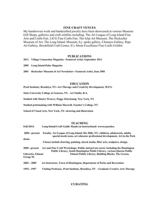 FINE CRAFT VENUES
My handwoven work and handcrafted jewelry have been showcased at various Museum
Gift Shops, galleries and craft exhibits including: The Art League of Long Island Fine
Arts and Crafts Fair, LICG Fine Crafts Fair, The Islip Art Museum, The Heckscher
Museum of Art, The Long Island, Museum, b.j. spoke gallery, Chimayo Gallery, Ripe
Art Gallery, Brookfield Craft Center, It’s About Excellence Fine Crafts Exhibit.
PUBLICATIONS
2011 Village Connection Magazine –Featured Artist, September 2011
2005 Long Island Pulse Magazine
2001 Heckscher Museum of Art Newsletter-- Featured Artist, June 2001
EDUCATION
Pratt Institute, Brooklyn, NY--Art Therapy and Creativity Development, M.P.S.
State University College at Geneseo, NY, Art Studio, B.A.
Studied with Master Weaver, Peggy Osterkamp, New York, NY
Studied printmaking with William Maxwell, Teacher’s College, NY
School of Visual Arts, New York, NY--drawing and illustration
TEACHING
Fall 2014: Long Island Craft Guild: Hands on instructional: woven pouches
2004 - present Faculty, Art League of Long Island, Dix Hills, NY- children, adolescents, adults,
special needs teens, art educator professional development, Art in the Park
demo.
Classes include drawing, painting, mixed media, fiber arts, sculpture, design.
2005– present Art and Fine Craft Workshops: Public and private sector including the Huntington
Public Library, South Huntington Public Library, various Queens Public
Libraries, Elmont Elmont Public Library, Building Blocks, The Greens,
Group M.
2002—2005 Art Instructor, Town of Huntington, Department of Parks and Recreation
1993-- 1997 Visiting Professor, Pratt Institute, Brooklyn, NY – Graduate Creative Arts Therapy
CURATING
 
