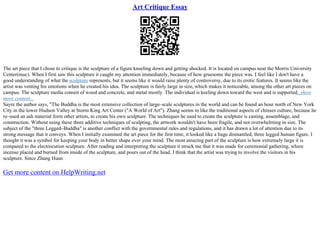 Art Critique Essay
The art piece that I chose to critique is the sculpture of a figure kneeling down and getting shocked. It is located on campus near the Morris University
Center(muc). When I first saw this sculpture it caught my attention immediately, because of how gruesome the piece was. I feel like I don't have a
good understanding of what the sculpture represents, but it seems like it would raise plenty of controversy, due to its erotic features. It seems like the
artist was venting his emotions when he created his idea. The sculpture is fairly large in size, which makes it noticeable, among the other art pieces on
campus. The sculpture media consist of wood and concrete, and metal mostly. The individual is keeling down toward the west and is supported...show
more content...
Sayre the author says, "The Buddha is the most extensive collection of large–scale sculptures in the world and can be found an hour north of New York
City in the lower Hudson Valley at Storm King Art Center ("A World of Art"). Zhang seems to like the traditional aspects of chinses culture, because he
re–used an ash material form other artists, to create his own sculpture. The techniques he used to create the sculpture is casting, assemblage, and
construction. Without using these three additive techniques of sculpting, the artwork wouldn't have been fragile, and not overwhelming in size. The
subject of the "three Legged–Buddha" is another conflict with the governmental rules and regulations, and it has drawn a lot of attention due to its
strong message that it conveys. When I initially examined the art piece for the first time, it looked like a huge dismantled, three legged human figure. I
thought it was a symbol for keeping your body in better shape over your mind. The most amazing part of the sculpture is how extremely large it is
compared to the electrocution sculpture. After reading and interpreting the sculpture it struck me that it was made for ceremonial gathering, where
incense placed and burned from inside of the sculpture, and pours out of the head. I think that the artist was trying to involve the visitors in his
sculpture. Since Zhang Huan
Get more content on HelpWriting.net
 