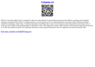 Critiquing Art
While it is true that aesthetic taste is comparative, there are certain features in artwork that measure the artist abilities at passing on the intended
message or meaning of the artwork. To critique artwork, it is not necessary to be an art history graduate or museum curator, following a defined
method for critiquing is what it takes. A technical description; describing what is seen is how the process starts, things like the artist name, title of
work type of art, subject of the painting objects in the picture, colors used, shapes line, textures, light saturation. From this point analyzing the artwork
to see how the technical elements were utilized by the artist to create a general impression. Next is to appreciate the artwork; describe what
Get more content on HelpWriting.net
 