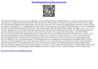 The Emotional Perception of Art Essay
The Emotional Perception of Art Art has a rare capability of evoking different emotions in different people. Two people can look at the same piece
of art and see two images that are entirely dissimilar. What one perceives while looking at art depends on a person's state of mind. If one is happy,
he or she will find something cheerful and pleasing in the work of art. However, if one is depressed or going through a hard time, it will be as if they
are looking at two paintings or two sculptures that are totally unalike. The artist's purpose in creating his or her masterpiece is to create something that
will make the viewer think and imagine what the piece of art is showing them. Malcolm Gladwell states in Blink: The adaptive...show more content...
The nun is grabbing onto the man with both her hands and she has the man's red scarf clenched between her teeth. The author portrays the man as
a thief, by giving him many objects that he appears to have stolen. They include a rusty metal sword, two hand bags, and a black briefcase.
However, if one were to look at this painting without having read the title, one may get a different perspective of the painting. For instance, when I
first gazed at the painting I envisioned a different situation occurring. I saw a man who is trying to escape from a woman, not because he has
stolen something from her, but because she will not leave him alone and let him live his life. When I stared at his eyes it almost appeared that
they were telling me "Oh no, she found me again!" His facial expression was so distraught and so depressed that I immediately knew how he felt.
The reason I saw this production in such a way, was because at the time I was viewing the image I was feeling very similar to what I thought the
artist was trying to portray. I noticed depression in the man's facial expression, because I was slightly depressed and I acknowledged his pain,
because I was hurting. Another reason why this picture stands out so much is its use of violence. Because the lady is forcefully holding onto the man,
it provides an effect that is described greatly by Kate Robotham in her essay on artistic violence: Unlike many aspects of the art world, artistic
Get more content on HelpWriting.net
 