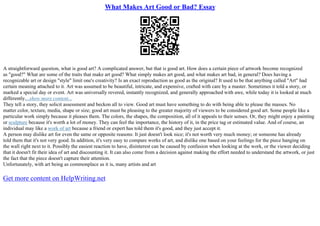 What Makes Art Good or Bad? Essay
A straightforward question, what is good art? A complicated answer, but that is good art. How does a certain piece of artwork become recognized
as "good?" What are some of the traits that make art good? What simply makes art good, and what makes art bad, in general? Does having a
recognizable art or design "style" limit one's creativity? Is an exact reproduction as good as the original? It used to be that anything called "Art" had
certain meaning attached to it. Art was assumed to be beautiful, intricate, and expensive, crafted with care by a master. Sometimes it told a story, or
marked a special day or event. Art was universally revered, instantly recognized, and generally approached with awe, while today it is looked at much
differently....show more content...
They tell a story, they solicit assessment and beckon all to view. Good art must have something to do with being able to please the masses. No
matter color, texture, media, shape or size; good art must be pleasing to the greater majority of viewers to be considered good art. Some people like a
particular work simply because it pleases them. The colors, the shapes, the composition, all of it appeals to their senses. Or, they might enjoy a painting
or sculpture because it's worth a lot of money. They can feel the importance, the history of it, in the price tag or estimated value. And of course, an
individual may like a work of art because a friend or expert has told them it's good, and they just accept it.
A person may dislike art for even the same or opposite reasons: It just doesn't look nice; it's not worth very much money; or someone has already
told them that it's not very good. In addition, it's very easy to compare works of art, and dislike one based on your feelings for the piece hanging on
the wall right next to it. Possibly the easiest reaction to have, disinterest can be caused by confusion when looking at the work, or the viewer deciding
that it doesn't fit their idea of art and discounting it. It can also come from a decision against making the effort needed to understand the artwork, or just
the fact that the piece doesn't capture their attention.
Unfortunately, with art being as commonplace as it is, many artists and art
Get more content on HelpWriting.net
 