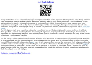 Art Analysis Essay
Though most works of art have some underlying, deeper meaning attached to them, our first impression of their significance comes through our initial
visual interpretation. When we first view a painting or a statue or other piece of art, we notice first the visual details – its size, its medium, its color,
and its condition, for example – before we begin to ponder its greater significance. Indeed, these visual clues are just as important as any other
interpretation or meaning of a work, for they allow us to understand just what that deeper meaning is. The expression on a statue's face tells us the
emotion and message that the artist is trying to convey. Its color, too, can provide clues: darker or lighter colors can play a role in how we...show more
content...
The Stele depicts a simple scene: a seated man and standing woman behind him stare blankly straight ahead. A woman standing on the left looks
down upon them. All of them are ordinary humans. They are not gods or goddesses. They are private people. Their clothing is plain, consisting of
simple robes. It is representational of a regular family mourning the loss of one of its members, a scene that most people, even today, are able to relate
to hundreds or even thousands of years later.
The stele conveys a solemn forlornness that can be seen in the figures' faces. Their mouths are tightly shut; their eyes gaze blankly ahead. The woman
on the left stares ahead with little emotion on her face. The stele does not depict any motion. All of the figures are standing (or sitting) still, in quiet
memorial. This solemnity adds to the emotion of a grave where the stele once stood. There is no real clear answer as to who is being mourned. Are the
seated man and the woman mourning the loss of their daughter, on the left? Or is the woman on the left mourning the loss of a father? The sculpture's
ambiguity also adds to the emotion that it evokes. It might even be appropriate for its purpose. Its function was to mark a gravesite – the site of the
body of someone who has died. Death is one of the most complex parts of life. It is the most ambiguous, for nobody knows for sure what happens in
death. The ambiguity of the stele highlights
Get more content on HelpWriting.net
 