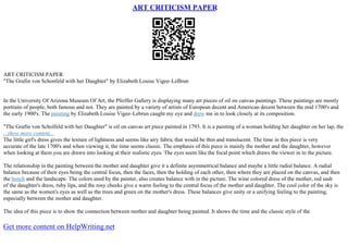ART CRITICISM PAPER
ART CRITICISM PAPER
"The Grafin von Schonfeld with her Daughter" by Elizabeth Louise Vigee–LeBrun
In the University Of Arizona Museum Of Art, the Pfeiffer Gallery is displaying many art pieces of oil on canvas paintings. These paintings are mostly
portraits of people, both famous and not. They are painted by a variety of artists of European decent and American decent between the mid 1700's and
the early 1900's. The painting by Elizabeth Louise Vigee–Lebrun caught my eye and drew me in to look closely at its composition.
"The Grafin von Scholfeld with her Daughter" is oil on canvas art piece painted in 1793. It is a painting of a woman holding her daughter on her lap, the
...show more content...
The little girl's dress gives the texture of lightness and seems like airy fabric that would be thin and translucent. The time in this piece is very
accurate of the late 1700's and when viewing it, the time seems classic. The emphasis of this piece is mainly the mother and the daughter, however
when looking at them you are drawn into looking at their realistic eyes. The eyes seem like the focal point which draws the viewer in to the picture.
The relationship in the painting between the mother and daughter give it a definite asymmetrical balance and maybe a little radial balance. A radial
balance because of their eyes being the central focus, then the faces, then the holding of each other, then where they are placed on the canvas, and then
the bench and the landscape. The colors used by the painter, also creates balance with in the picture. The wine colored dress of the mother, red sash
of the daughter's dress, ruby lips, and the rosy cheeks give a warm feeling to the central focus of the mother and daughter. The cool color of the sky is
the same as the women's eyes as well as the trees and green on the mother's dress. These balances give unity or a unifying feeling to the painting,
especially between the mother and daughter.
The idea of this piece is to show the connection between mother and daughter being painted. It shows the time and the classic style of the
Get more content on HelpWriting.net
 