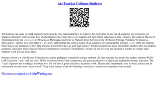 Art Teacher Critique Students
Art teachers can make or break student's motivation to truly understand how to improve the work done in and out of academic environments, yet
teachers often don't really realize how much influence they truly have over students and their future experiences with critiques. The authors Theresa A.
Thorkildsen from the University of Wisconsin–Milwaukee and John G. Nicholls from the University of Illinois–Chicago "Students' Critiques as
Motivation.", explain how important it is to clearly differentiate the contest aspect of an academic environment that primary school often has students
believing, is key pedagogy to first help students even before they go start high school." Students cognitions about themselves and how they accomplish
academic tasks have been a focus of much contemporary research" (Thorkildsen). In most of our lives we are assigned a teacher to critique each
student's work for any given class.
Primary school is a critical time for teachers to utilize pedagogy to properly critique students. As seen through the article, the authors mention Willis'
(1987) account "Lads" and 'ear 'oles'. Willis' research points to the competence and quite good critics of classroom and teacher related activities. The
"Lads" represent the working–class boys who did not have a good reaction to academic work. They're also described to tend to drink, smoke and be
assimilated into the more "adult world". They think manual work like building a structure is much more important than mental
Get more content on HelpWriting.net
 