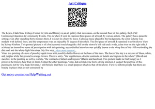 Art Critique
The Lewis–Clark State College Center for Arts and History is an art gallery that showcases, on the second floor of the gallery, the LCSC
Continuing Education & Community Events. This is where I went to examine three pieces of artwork by various artists. The gallery has a peaceful
setting; even after spending thirty minutes there, I was not in a hurry to leave. Calming music played in the background, the color scheme was
modern with defined lines, and the temperature was an enjoyable 75 degrees Fahrenheit. The first piece of artwork I examined was Swallows View
by Kelsey Grafton. This painted picture is of a backcountry road alongside a hill on the viewer's left side and a wide, calm river on the right side. I
achieved an immediate sense of participation with this painting; my undivided attention was quickly drawn to the sharp line of the cliff overlooking the
dirt road and the white–light blue river. My first step...show more content...
Vines is a painting of a row of possibly apple trees with possibly dahlia flowers at the base of the trees. The hue of the sky is a mixture of blues, white,
and purples while the ground is orange–brown. There is unity, "the togetherness, despite contrasts, of details and regions to the whole" (David and
Jacobus) in the painting as well as variety, "the contrasts of details and regions" (David and Jacobus). This picture made me feel hungry as I
perceive the trees to bear fruit on them. Unlike the other paintings, Vines did not make me feel a strong emotion. I suspect the purpose of this
painting to not be very deep; however, I still believe that there is a small purpose which is that of Swallows View: to inform people that there are
beauty in places that are not consumed by
Get more content on HelpWriting.net
 
