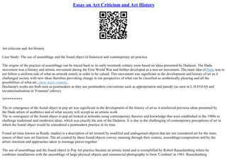 Essay on Art Criticism and Art History
Art criticism and Art History
Case Study: The use of assemblage and the found object in historical and contemporary art practice.
The origins of the practice of assemblage can be traced back to its early twentieth century roots based on ideas presented by Dadaists. The Dada
movement was a literary and artistic movement during the First World War and further developed as a non–art movement. The main idea of Dada was to
not follow a uniform rule of what an artwork entails in order to be valued. This movement was significant in the development and history of art as it
challenged society with new ideas therefore provoking change in our perspective of what can be classified as aesthetically pleasing and all the
possibilities of what art...show more content...
Duchamp's works are both seen as postmodern as they use postmodern conventions such as appropriation and parody (as seen in L.H.O.O.Q) and
recontextualisation in 'Fountain' (above).
***********
The re–emergence of the found object in pop art was significant in the development of the history of art as it reinforced previous ideas presented by
the Dada artists of aesthetics and of what society will accept as an artistic work.
The re–emergence of the found object in pop art looked at artworks using contemporary theories and knowledge that were established in the 1980s to
challenge traditional and modernist ideas, which was exactly the aim of the Dadaists. It is due to the challenging of contemporary perceptions of art in
which the found object would be considered a postmodern practice in its time.
Found art (also known as Ready–mades) is a description of art created by modified and undisguised objects that are not considered art for the main
reason of their non–art function. The art created by these found objects convey meaning through their context, assemblage/composition and by the
artists intention and approaches taken to montage pieces together.
The use of assemblage and the found object in Pop Art practice became an artistic trend and is exemplified by Robert Rauschenberg where he
combines installations with the assemblage of large physical objects and commercial photography to form 'Combine' in 1963. Rauschenberg
 