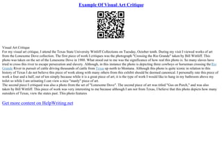 Example Of Visual Art Critique
Visual Art Critique
For my visual art critique, I attend the Texas State University Wittliff Collections on Tuesday, October tenth. During my visit I viewed works of art
from the Lonesome Dove collection. The first piece of work I critiques was the photograph "Crossing the Rio Grande" taken by Bill Wittliff. This
photo was taken on the set of the Lonesome Dove in 1988. What stood out to me was the significance of how real this photo is. So many slaves have
tried to cross this river to escape persecution and slavery. Although, in this instance the photo is depicting three cowboys or horseman crossing theRio
Grande River in pursuit of cattle driving thousands of cattle from Texas up north to Montana. Although this photo is quite iconic in relation to this
history of Texas I do not believe this piece of work along with many others from this exhibit should be deemed canonical. I personally rate this piece of
work a four and a half, out of ten simply because while it is a great piece of art; it is the type of work I would like to hang in my bathroom above my
toilet so while I am urinating I can view a nice "manly" piece of art.
The second piece I critiqued was also a photo from the set of "Lonesome Dove". The second piece of art was titled "Gus on Porch," and was also
taken by Bill Wittliff. This piece of work was very interesting to me because although I am not from Texas, I believe that this photo depicts how many
outsiders of Texas, view the states past. This photo features
Get more content on HelpWriting.net
 