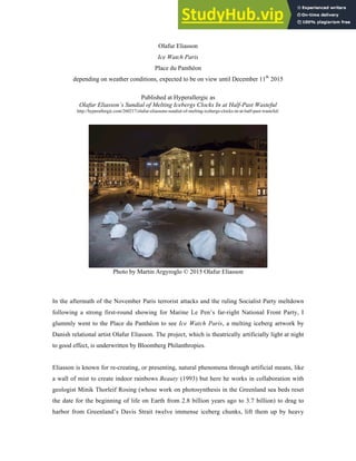 Olafur Eliasson
Ice Watch Paris
Place du Panthéon
depending on weather conditions, expected to be on view until December 11th
2015
Published at Hyperallergic as
Olafur Eliasson’s Sundial of Melting Icebergs Clocks In at Half-Past Wasteful
http://hyperallergic.com/260217/olafur-eliassons-sundial-of-melting-icebergs-clocks-in-at-half-past-wasteful/
Photo by Martin Argyroglo © 2015 Olafur Eliasson
In the aftermath of the November Paris terrorist attacks and the ruling Socialist Party meltdown
following a strong first-round showing for Marine Le Pen’s far-right National Front Party, I
glummly went to the Place du Panthéon to see Ice Watch Paris, a melting iceberg artwork by
Danish relational artist Olafur Eliasson. The project, which is theatrically artificially light at night
to good effect, is underwritten by Bloomberg Philanthropies.
Eliasson is known for re-creating, or presenting, natural phenomena through artificial means, like
a wall of mist to create indoor rainbows Beauty (1993) but here he works in collaboration with
geologist Minik Thorleif Rosing (whose work on photosynthesis in the Greenland sea beds reset
the date for the beginning of life on Earth from 2.8 billion years ago to 3.7 billion) to drag to
harbor from Greenland’s Davis Strait twelve immense iceberg chunks, lift them up by heavy
 