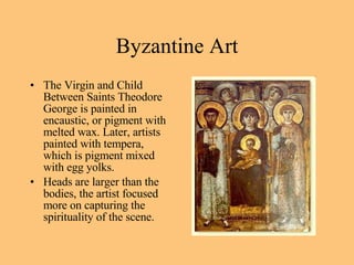 The Virgin and Child Between Saints Theodore George is painted in encaustic, or pigment with melted wax. Later, artists painted with tempera, which is pigment mixed with egg yolks. Heads are larger than the bodies, the artist focused more on capturing the spirituality of the scene. Byzantine Art 