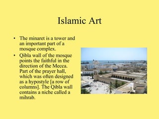 The minaret is a tower and an important part of a mosque complex.  Qibla wall of the mosque points the faithful in the direction of the Mecca. Part of the prayer hall, which was often designed as a hypostyle [a row of columns]. The Qibla wall contains a niche called a mihrab. Islamic Art 