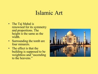 The Taj Mahal is renowned for its symmetry and proportions. The height is the same as the width. Surrounding the tomb are four minarets. The effect is that the building is supposed to be weightless and “ascending to the heavens.”  Islamic Art 