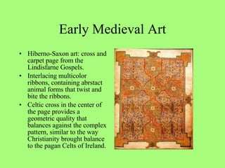 Hiberno-Saxon art: cross and carpet page from the Lindisfarne Gospels. Interlacing multicolor ribbons, containing abrstact animal forms that twist and bite the ribbons.  Celtic cross in the center of the page provides a geometric quality that balances against the complex pattern, similar to the way Christianity brought balance to the pagan Celts of Ireland. Early Medieval Art 
