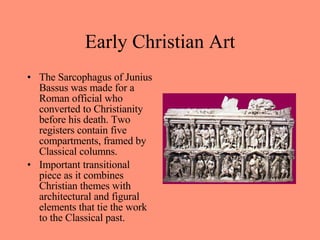 The Sarcophagus of Junius Bassus was made for a Roman official who converted to Christianity before his death. Two registers contain five compartments, framed by Classical columns.  Important transitional piece as it combines Christian themes with architectural and figural elements that tie the work to the Classical past. Early Christian Art 