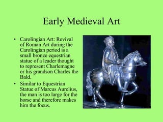 Carolingian Art: Revival of Roman Art during the Carolingian period is a small bronze equestrian statue of a leader thought to represent Charlemagne or his grandson Charles the Bald.  Similar to Equestrian Statue of Marcus Aurelius, the man is too large for the horse and therefore makes him the focus. Early Medieval Art 