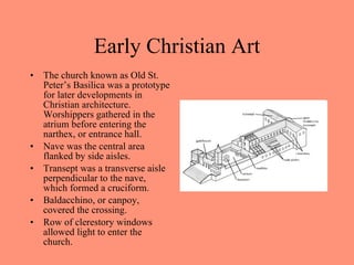 The church known as Old St. Peter’s Basilica was a prototype for later developments in Christian architecture. Worshippers gathered in the atrium before entering the narthex, or entrance hall.  Nave was the central area flanked by side aisles. Transept was a transverse aisle perpendicular to the nave, which formed a cruciform.  Baldacchino, or canpoy, covered the crossing.  Row of clerestory windows allowed light to enter the church. Early Christian Art 