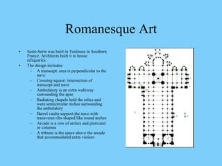 Saint-Serin was built in Toulouse in Southern France. Architects built it to house reliquaries. The design includes: A transcept: area is perpendicular to the nave Crossing square: intersection of transcept and nave Ambulatory is an extra walkway surrounding the apse Radiating chapels held the relics and were semicircular niches surrounding the ambulatory Barrel vaults support the nave with transverse ribs shaped like round arches Arcade is a row of arches and piers/and or columns A tribune is the space above the arcade that accommodated extra vistiors Romanesque Art 