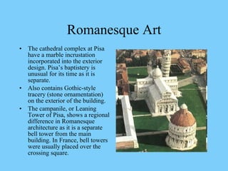 The cathedral complex at Pisa have a marble incrustation incorporated into the exterior design. Pisa’s baptistery is unusual for its time as it is separate. Also contains Gothic-style tracery (stone ornamentation) on the exterior of the building. The campanile, or Leaning Tower of Pisa, shows a regional difference in Romanesque architecture as it is a separate bell tower from the main building. In France, bell towers were usually placed over the crossing square.  Romanesque Art 