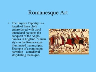 The Bayeux Tapestry is a length of linen cloth embroidered with wool thread and recounts the conquest of the Anglo-Saxons in England. Similar style to the Romanesque illuminated manuscripts. Example of a continuous narration – a medieval storytelling technique.  Romanesque Art 