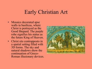 Mosaics decorated apse walls in basilicas, where Christ is portrayed as the Good Shepard. The purple robe signifies his status as the future King of Heaven. Christ sits contrapposto in a spatial setting filled with 3D forms. The sky and natural shadows show the continuation of Greco-Roman illusionary devices. Early Christian Art 