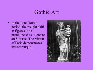 In the Late Gothic period, the weight shift in figures is so pronounced as to create an S-curve. The Virgin of Paris demonstrates this technique. Gothic Art 