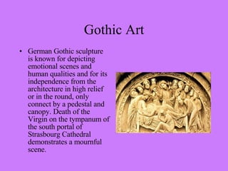 German Gothic sculpture is known for depicting emotional scenes and human qualities and for its independence from the architecture in high relief or in the round, only connect by a pedestal and canopy. Death of the Virgin on the tympanum of the south portal of Strasbourg Cathedral demonstrates a mournful scene.  Gothic Art 