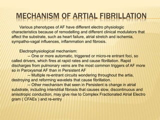 MECHANISM OF ARTIAL FIBRILLATION
Various phenotypes of AF have different electro physiologic
characteristics because of remodelling and different clinical modulators that
affect the substrate, such as heart failure, atrial stretch and ischemia,
sympatho-vagal influences, inflammation and fibrosis.
Electrophysiological mechanism:
-- One or more automatic, triggered or micro-re entrant foci, so
called drivers, which fires at rapid rates and cause fibrillation. Rapid
discharges from pulmonary veins are the most common triggers of AF more
so in Paroxysmal AF than in Persistent AF
-- Multiple re-entrant circuits wondering throughout the artia,
destroying and reforming wavelets that cause fibrillation.
-- Other mechanism that seen in Persistent is change in atrial
substrate, including interstitial fibrosis that causes slow, discontinuous and
anisotropic conduction, may give rise to Complex Fractionated Atrial Electro
gram ( CFAEs ) and re-entry
 