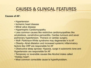 CAUSES & CLINICAL FEATURES
Causes of AF:
• Hypertension
• Ischemic heart disease
• Mitral valve disease
• Hypertrophic Cardiomyopathy
• Less common causes like restrictive cardiomyopathies like
amyloidosis, constrictive pericarditis, Cardiac tumours and sever
pulmonary hypertension, Thoracic or cardiac surgery.
• Wolf- Parkinson-White syndrome may degenerate in to AF
• Obesity- Atrial dilatation and increased systemic inflammatory
factors like CRP are responsible for AF
• Obstructive sleep apnoea- Hypoxia, surge in autonomic tone and
Hypertension are responsible for AF
• Temporary or reversible causes like Alcohol intake called
“Holiday heart”.
• Most common correctible cause is hyperthyroidism.
 