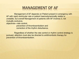 MANAGEMENT OF AF
Management of AF depends on Patient present in emergency with
AF with rapid ventricular rate or patient haemodynamically stable or
unstable, but overall Management of patients with AF involves 3, not
mutually exclusive,
objectives—rate control,
prevention of thromboembolism and
correction of the rhythm disturbance.
Regardless of whether the rate control or rhythm control strategy is
pursued, attention must also be directed to antithrombotic therapy for
prevention of thromboembolism.
 