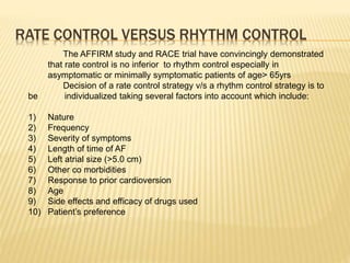 RATE CONTROL VERSUS RHYTHM CONTROL
The AFFIRM study and RACE trial have convincingly demonstrated
that rate control is no inferior to rhythm control especially in
asymptomatic or minimally symptomatic patients of age> 65yrs
Decision of a rate control strategy v/s a rhythm control strategy is to
be individualized taking several factors into account which include:
1) Nature
2) Frequency
3) Severity of symptoms
4) Length of time of AF
5) Left atrial size (>5.0 cm)
6) Other co morbidities
7) Response to prior cardioversion
8) Age
9) Side effects and efficacy of drugs used
10) Patient’s preference
 