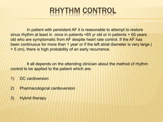 RHYTHM CONTROL
In patient with persistent AF it is reasonable to attempt to restore
sinus rhythm at least in once in patients <65 yr old or in patients > 65 years
old who are symptomatic from AF despite heart rate control. If the AF has
been continuous for more than 1 year or if the left atrial diameter is very large (
> 5 cm), there is high probability of an early recurrence.
It all depends on the attending clinician about the method of rhythm
control to be applied to the patient which are:
1) DC cardiversion
2) Pharmacological cardioversion
3) Hybrid therapy
 