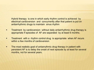 Hybrid therapy is one in which early rhythm control is achieved by
electrical cardioversion and concurrently after that patient is put on
antiarrhythmic drugs to maintain sinus rhythm
 Treatment by cardioversion without daily antiarrhythmic drug therapy is
appropriate if episodes of AF are separated by at least 6 months.
 Treatment with a rhythm control drug is appropriate when AF recurs
within a few months of cardioversion
 The most realistic goal of antiarrythmic drug therapy in patient with
persistent AF is to delay the onset of next episode by at least for several
months, not for several years.
 