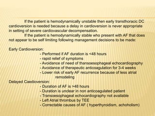 If the patient is hemodynamically unstable then early transthoracic DC
cardioversion is needed because a delay in cardioversion is never appropriate
in setting of severe cardiovascular decompensation.
If the patient is hemodynamically stable who present with AF that does
not appear to be self limiting following management decisions to be made:
Early Cardioversion:
- Performed if AF duration is <48 hours
- rapid relief of symptoms
- Avoidance of need of thansoesophageal echocardiography
- Avoidance of therapeutic anticoagulation for 3-4 weeks
- Lower risk of early AF recurrence because of less atrial
remodeling
Delayed Caedioversion:
- Duration of AF is >48 hours
- Duration is unclear in non anticoagulated patient
- Transoesophageal echocardiography not available
- Left Atrial thrombus by TEE
- Correctable causes of AF ( hyperthyroidism, achoholism)
 