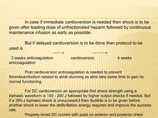 In case if immediate cardioversion is needed then shock is to be
given after loading dose of unfractionated heparin followed by continuous
maintenance infusion as early as possible.
But if delayed cardioversion is to be done then protocol to be
used is
3 weeks anticoagulation cardioversion 4 weeks
anticoagulation
Post cardioversion anticoagulation is needed to prevent
thromboembolism related to atrial stunning as atria take some time to gain its
normal functioning.
For DC cardioversion an appropriate first shock strength using a
biphasic waveform is 150 - 200 J followed by higher output shocks if needed. But
if a 360-J biphasic shock is unsuccessful then ibutilide is to be given before
another shock to lower the defibrillation energy required and improve the success
rate.
Properly timed DC current with pads on anterior and posterior chest
 