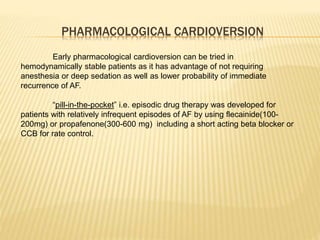 PHARMACOLOGICAL CARDIOVERSION
Early pharmacological cardioversion can be tried in
hemodynamically stable patients as it has advantage of not requiring
anesthesia or deep sedation as well as lower probability of immediate
recurrence of AF.
“pill-in-the-pocket” i.e. episodic drug therapy was developed for
patients with relatively infrequent episodes of AF by using flecainide(100-
200mg) or propafenone(300-600 mg) including a short acting beta blocker or
CCB for rate control.
 