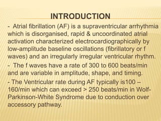INTRODUCTION
- Atrial fibrillation (AF) is a supraventricular arrhythmia
which is disorganised, rapid & uncoordinated atrial
activation characterized electrocardiographically by
low-amplitude baseline oscillations (fibrillatory or f
waves) and an irregularly irregular ventricular rhythm.
- The f waves have a rate of 300 to 600 beats/min
and are variable in amplitude, shape, and timing.
- The Ventricular rate during AF typically is100 –
160/min which can exceed > 250 beats/min in Wolf-
Parkinson-White Syndrome due to conduction over
accessory pathway.
 