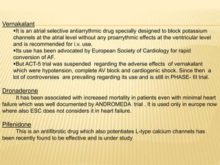 Vernakalant
It is an atrial selective antiarrythmic drug specially designed to block potassium
channels at the atrial level without any proarrythmic effects at the ventricular level
and is recommended for i.v. use.
Its use has been advocated by European Society of Cardiology for rapid
conversion of AF.
But ACT-5 trial was suspended regarding the adverse effects of vernakalant
which were hypotension, complete AV block and cardiogenic shock. Since then a
lot of controversies are prevailing regarding its use and is still in PHASE- III trial.
Dronaderone
It has been associated with increased mortality in patients even with minimal heart
failure which was well documented by ANDROMEDA trial . It is used only in europe now
where also ESC does not considers it in heart failure.
Pifenidone
This is an antifibrotic drug which also potentiates L-type calcium channels has
been recently found to be effective and is under study
 