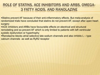 ROLE OF STATINS, ACE INHIBITORS AND ARBS, OMEGA-
3 FATTY ACIDS, AND RANOLAZINE
Statins prevent AF because of their anti-inflammatory effects. But meta-analysis of
randomized trials have concluded that statins do not prevent AF, except after open heart
surgery
ACE inhibitors and ARBs have favourable effects on electrical and structural
remodeling and so prevent AF which is only limited to patients with left ventricular
systolic dysfunction or hypertrophy
Ranolazine blocks atrial selective late sodium channels and also inhibits L – type
calcium channels as well as RyR2 receptor
 