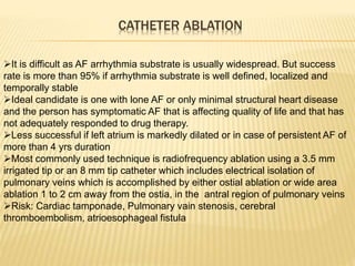 CATHETER ABLATION
It is difficult as AF arrhythmia substrate is usually widespread. But success
rate is more than 95% if arrhythmia substrate is well defined, localized and
temporally stable
Ideal candidate is one with lone AF or only minimal structural heart disease
and the person has symptomatic AF that is affecting quality of life and that has
not adequately responded to drug therapy.
Less successful if left atrium is markedly dilated or in case of persistent AF of
more than 4 yrs duration
Most commonly used technique is radiofrequency ablation using a 3.5 mm
irrigated tip or an 8 mm tip catheter which includes electrical isolation of
pulmonary veins which is accomplished by either ostial ablation or wide area
ablation 1 to 2 cm away from the ostia, in the antral region of pulmonary veins
Risk: Cardiac tamponade, Pulmonary vain stenosis, cerebral
thromboembolism, atrioesophageal fistula
 