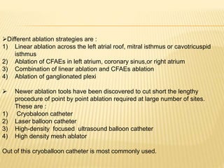 Different ablation strategies are :
1) Linear ablation across the left atrial roof, mitral isthmus or cavotricuspid
isthmus
2) Ablation of CFAEs in left atrium, coronary sinus,or right atrium
3) Combination of linear ablation and CFAEs ablation
4) Ablation of ganglionated plexi
 Newer ablation tools have been discovered to cut short the lengthy
procedure of point by point ablation required at large number of sites.
These are :
1) Cryobaloon catheter
2) Laser balloon catheter
3) High-density focused ultrasound balloon catheter
4) High density mesh ablator
Out of this cryoballoon catheter is most commonly used.
 